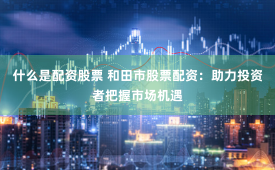 什么是配资股票 和田市股票配资：助力投资者把握市场机遇