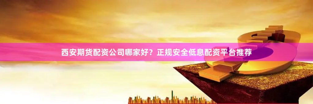 西安期货配资公司哪家好？正规安全低息配资平台推荐