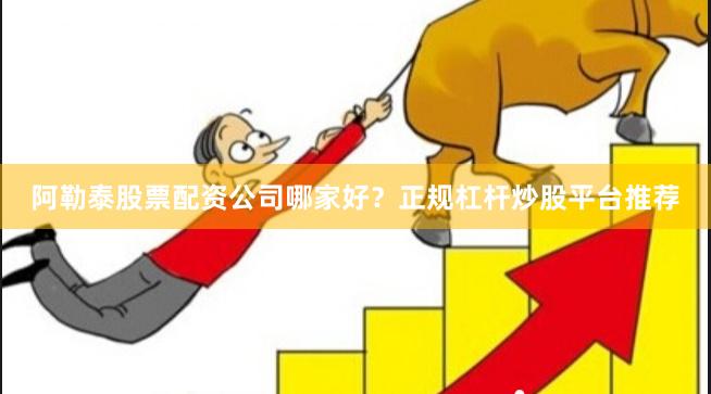 阿勒泰股票配资公司哪家好？正规杠杆炒股平台推荐
